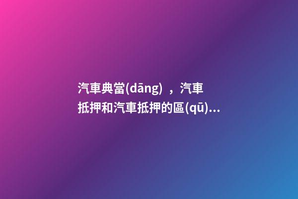 汽車典當(dāng)，汽車抵押和汽車抵押的區(qū)別是什么？